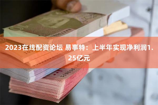 2023在线配资论坛 易事特：上半年实现净利润1.25亿元