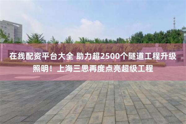 在线配资平台大全 助力超2500个隧道工程升级照明！上海三思再度点亮超级工程