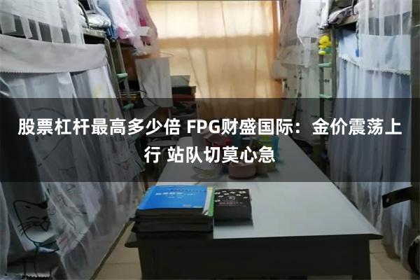 股票杠杆最高多少倍 FPG财盛国际：金价震荡上行 站队切莫心急