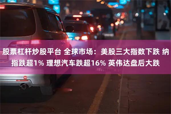 股票杠杆炒股平台 全球市场：美股三大指数下跌 纳指跌超1% 理想汽车跌超16% 英伟达盘后大跌