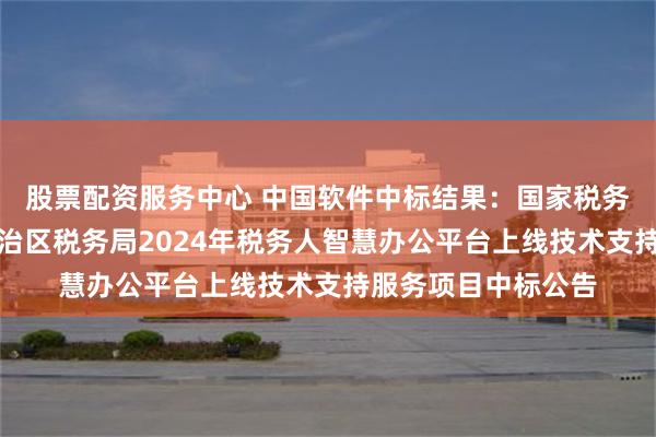 股票配资服务中心 中国软件中标结果：国家税务总局新疆维吾尔自治区税务局2024年税务人智慧办公平台上线技术支持服务项目中标公告