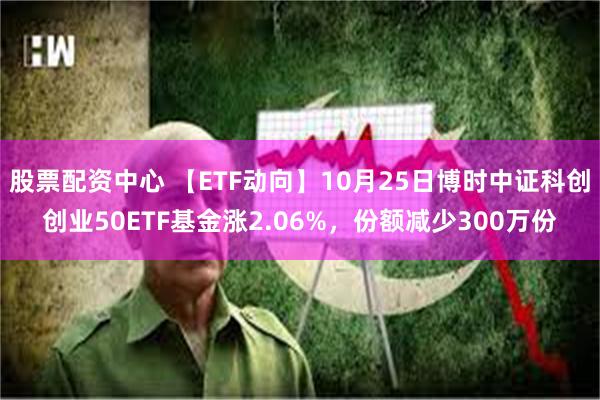 股票配资中心 【ETF动向】10月25日博时中证科创创业50ETF基金涨2.06%，份额减少300万份