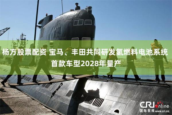 杨方股票配资 宝马、丰田共同研发氢燃料电池系统 首款车型2028年量产