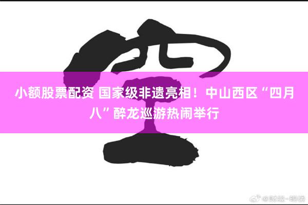 小额股票配资 国家级非遗亮相！中山西区“四月八”醉龙巡游热闹举行