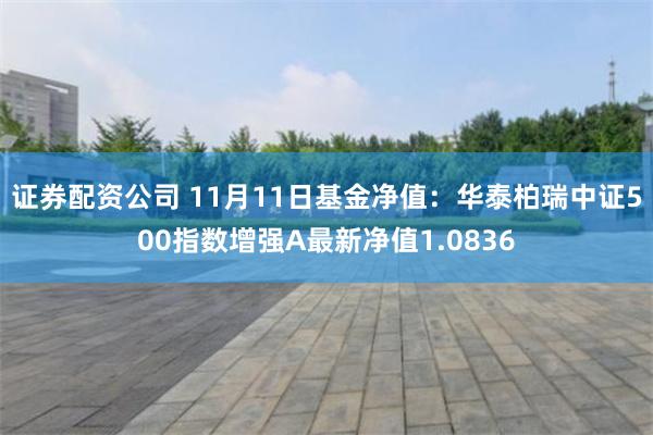 证券配资公司 11月11日基金净值：华泰柏瑞中证500指数增强A最新净值1.0836