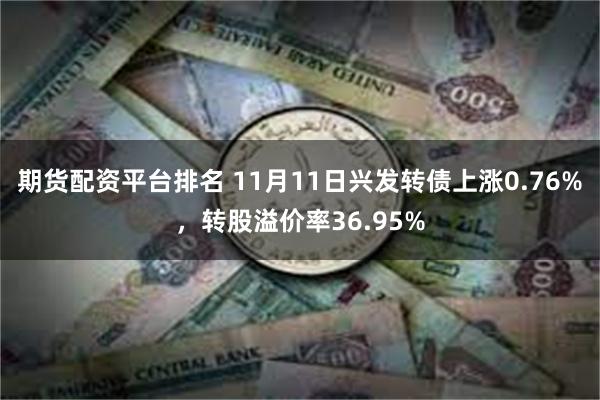 期货配资平台排名 11月11日兴发转债上涨0.76%，转股溢价率36.95%