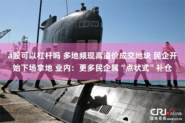 a股可以杠杆吗 多地频现高溢价成交地块 民企开始下场拿地 业内：更多民企属“点状式”补仓