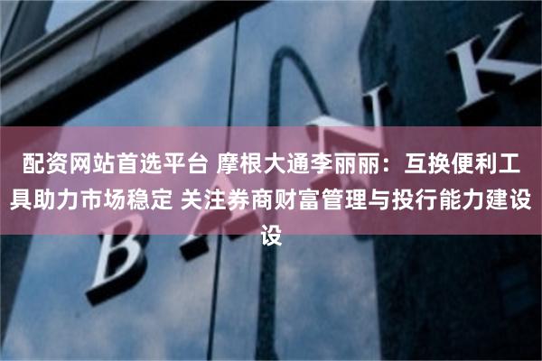 配资网站首选平台 摩根大通李丽丽：互换便利工具助力市场稳定 关注券商财富管理与投行能力建设