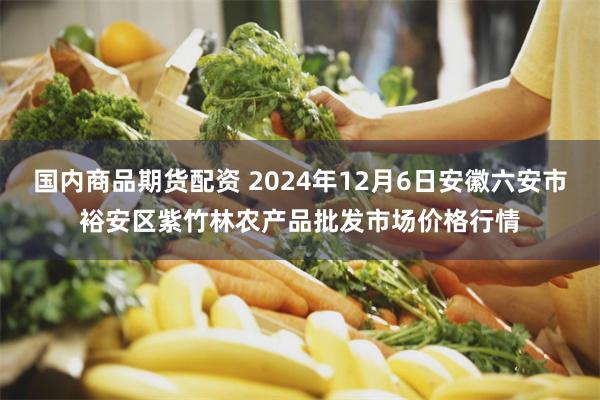 国内商品期货配资 2024年12月6日安徽六安市裕安区紫竹林农产品批发市场价格行情