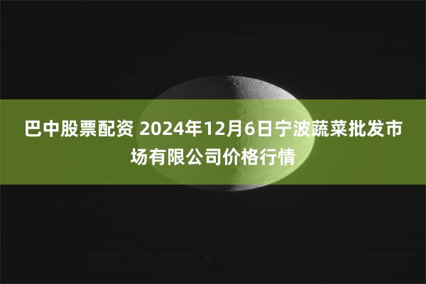 巴中股票配资 2024年12月6日宁波蔬菜批发市场有限公司价格行情