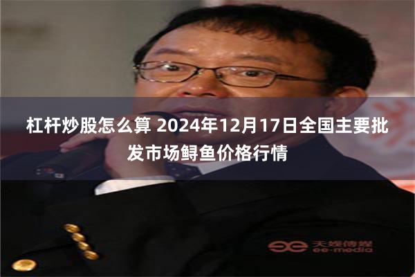 杠杆炒股怎么算 2024年12月17日全国主要批发市场鲟鱼价格行情