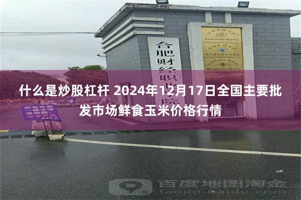 什么是炒股杠杆 2024年12月17日全国主要批发市场鲜食玉米价格行情