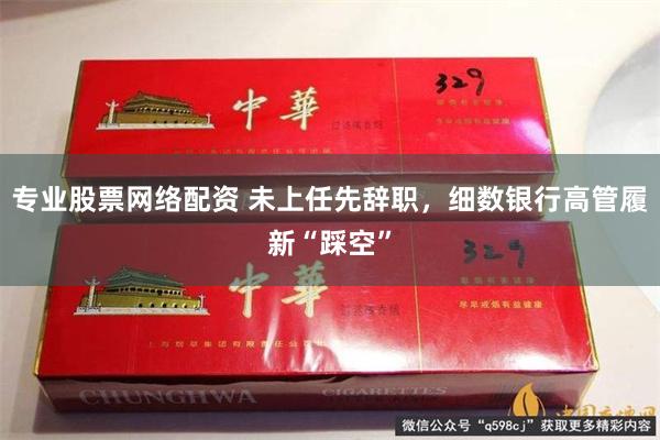 专业股票网络配资 未上任先辞职，细数银行高管履新“踩空”