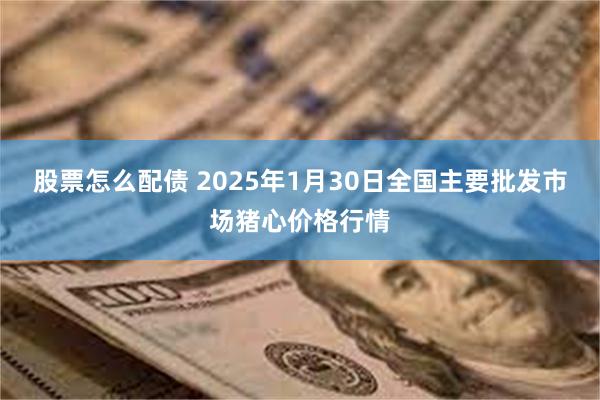 股票怎么配债 2025年1月30日全国主要批发市场猪心价格行情