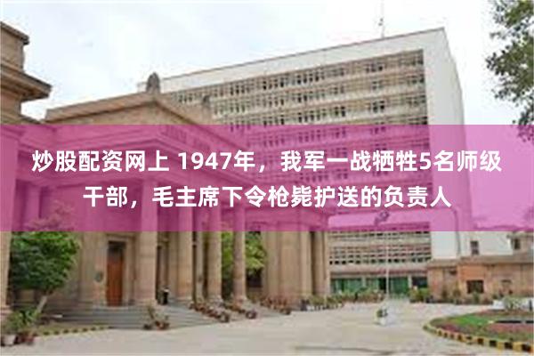 炒股配资网上 1947年，我军一战牺牲5名师级干部，毛主席下令枪毙护送的负责人