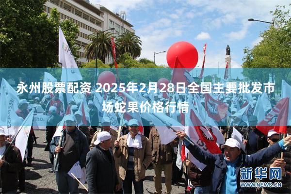 永州股票配资 2025年2月28日全国主要批发市场蛇果价格行情