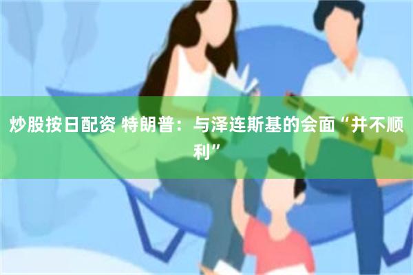 炒股按日配资 特朗普：与泽连斯基的会面“并不顺利”