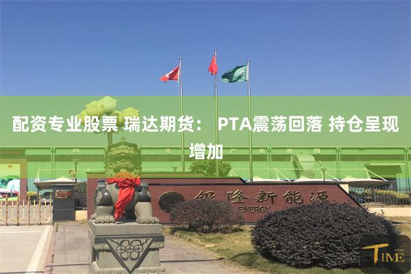 配资专业股票 瑞达期货： PTA震荡回落 持仓呈现增加